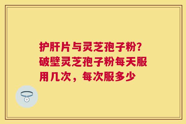 片与灵芝孢子粉?破壁灵芝孢子粉每天服用几次,每次服多少 片与灵芝孢子粉?破壁灵芝孢子粉每天服用几次,每次服多少