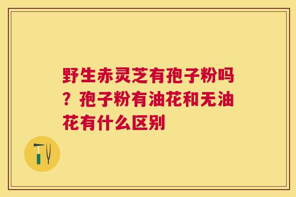 野生赤灵芝有孢子粉吗?孢子粉有油花和无油花有什么区别 野生赤灵芝有孢子粉吗?孢子粉有油花和无油花有什么区别