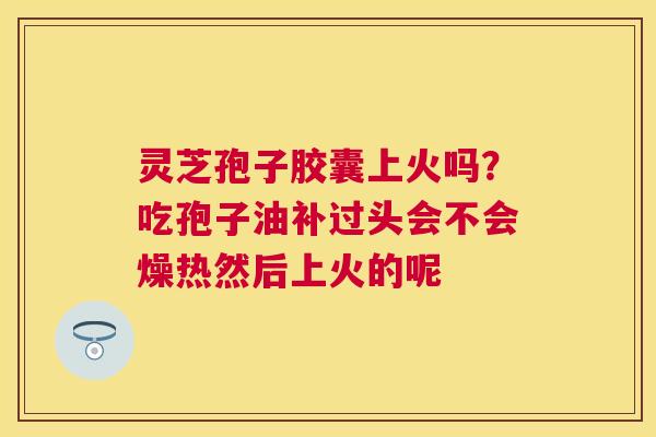灵芝孢子胶囊上火吗？吃孢子油补过头会不会燥热然后上火的呢