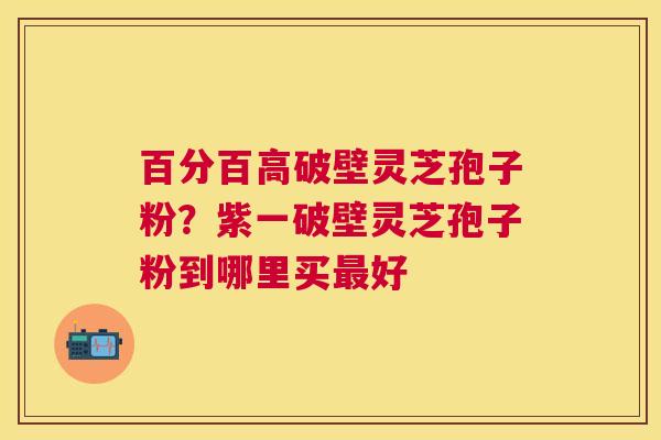 百分百高破壁灵芝孢子粉?紫一破壁灵芝孢子粉到哪里买好 百分百高破壁灵芝孢子粉?紫一破壁灵芝孢子粉到哪里买好