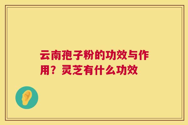 云南孢子粉的功效与作用？灵芝有什么功效