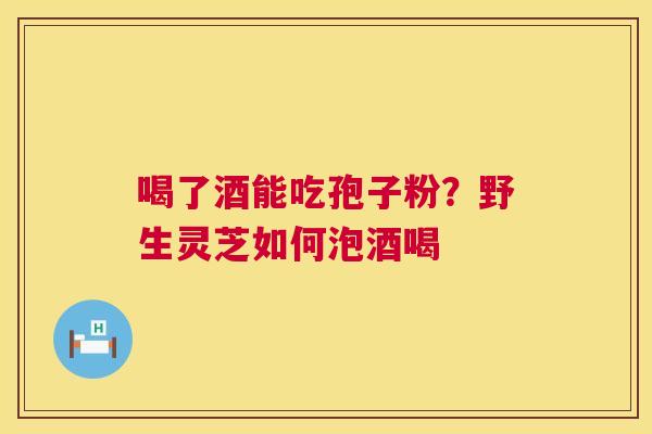 喝了酒能吃孢子粉？野生灵芝如何泡酒喝