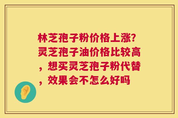 林芝孢子粉价格上涨?灵芝孢子油价格比较高,想买灵芝孢子粉代替,效果会不怎么好吗 林芝孢子粉价格上涨?灵芝孢子油价格比较高,想买灵芝孢子粉代替,效果会不怎么好吗