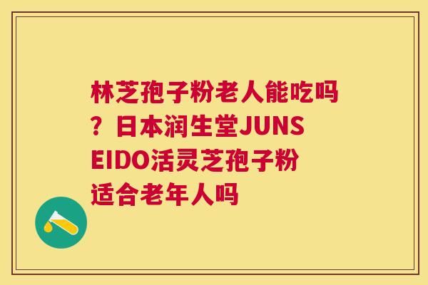 林芝孢子粉老人能吃吗?日本润生堂JUNSEIDO活灵芝孢子粉适合老年人吗 林芝孢子粉老人能吃吗?日本润生堂JUNSEIDO活灵芝孢子粉适合老年人吗