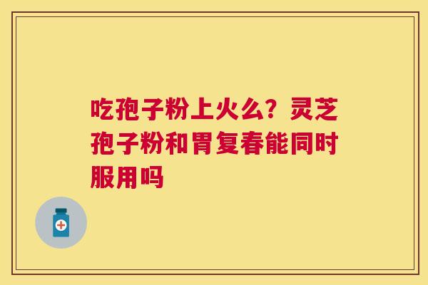 吃孢子粉上火么？灵芝孢子粉和胃复春能同时服用吗
