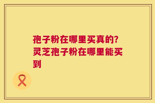 孢子粉在哪里买真的?灵芝孢子粉在哪里能买到 孢子粉在哪里买真的?灵芝孢子粉在哪里能买到