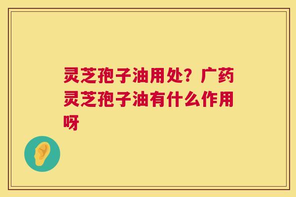 灵芝孢子油用处？广药灵芝孢子油有什么作用呀