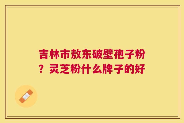 吉林市敖东破壁孢子粉?灵芝粉什么牌子的好 吉林市敖东破壁孢子粉?灵芝粉什么牌子的好