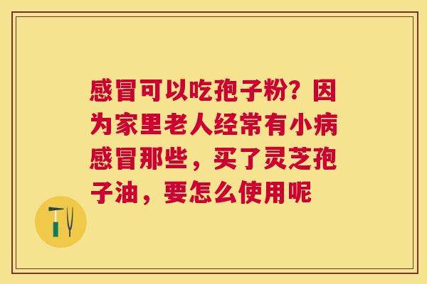 可以吃孢子粉？因为家里老人经常有小那些，买了灵芝孢子油，要怎么使用呢