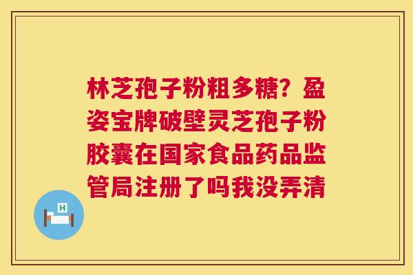 林芝孢子粉粗多糖?盈姿宝牌破壁灵芝孢子粉胶囊在国家食品药品监管局注册了吗我没弄清 林芝孢子粉粗多糖?盈姿宝牌破壁灵芝孢子粉胶囊在国家食品药品监管局注册了吗我没弄清