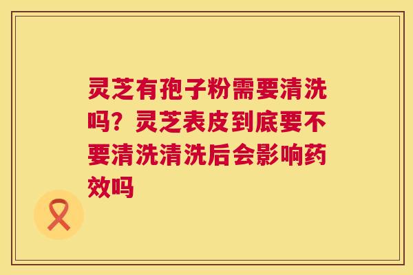 灵芝有孢子粉需要清洗吗?灵芝表皮到底要不要清洗清洗后会影响吗 灵芝有孢子粉需要清洗吗?灵芝表皮到底要不要清洗清洗后会影响吗