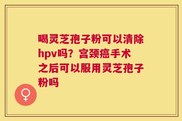 喝灵芝孢子粉可以清除hpv吗?宫颈手术之后可以服用灵芝孢子粉吗 喝灵芝孢子粉可以清除hpv吗?宫颈手术之后可以服用灵芝孢子粉吗