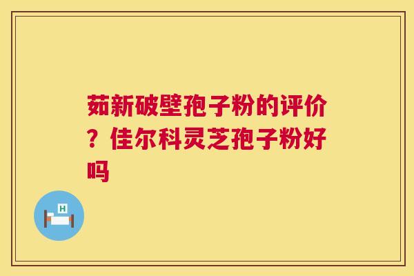 茹新破壁孢子粉的评价？佳尔科灵芝孢子粉好吗