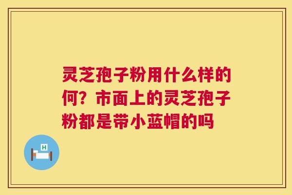 灵芝孢子粉用什么样的何?市面上的灵芝孢子粉都是带小蓝帽的吗 灵芝孢子粉用什么样的何?市面上的灵芝孢子粉都是带小蓝帽的吗