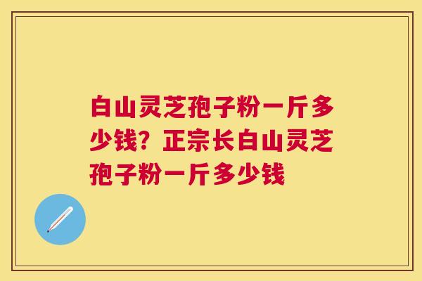 白山灵芝孢子粉一斤多少钱?正宗长白山灵芝孢子粉一斤多少钱 白山灵芝孢子粉一斤多少钱?正宗长白山灵芝孢子粉一斤多少钱