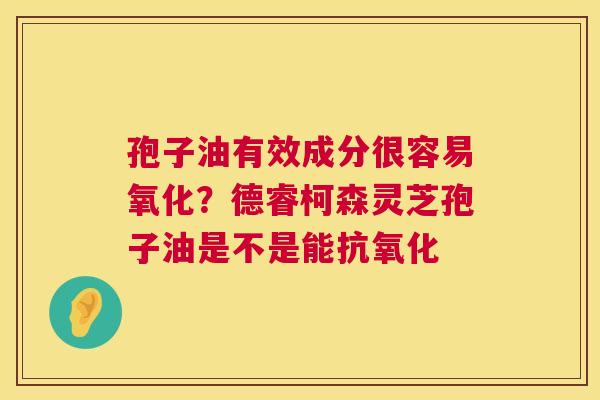 孢子油有效成分很容易氧化?德睿柯森灵芝孢子油是不是能 孢子油有效成分很容易氧化?德睿柯森灵芝孢子油是不是能