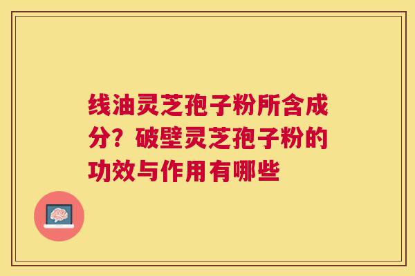 线油灵芝孢子粉所含成分?破壁灵芝孢子粉的功效与作用有哪些 线油灵芝孢子粉所含成分?破壁灵芝孢子粉的功效与作用有哪些