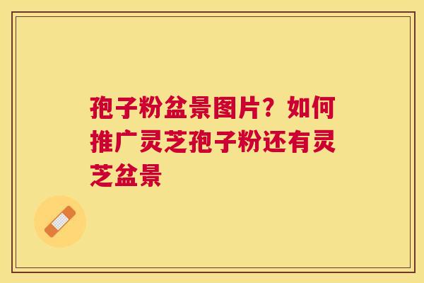 孢子粉盆景图片?如何推广灵芝孢子粉还有灵芝盆景 孢子粉盆景图片?如何推广灵芝孢子粉还有灵芝盆景