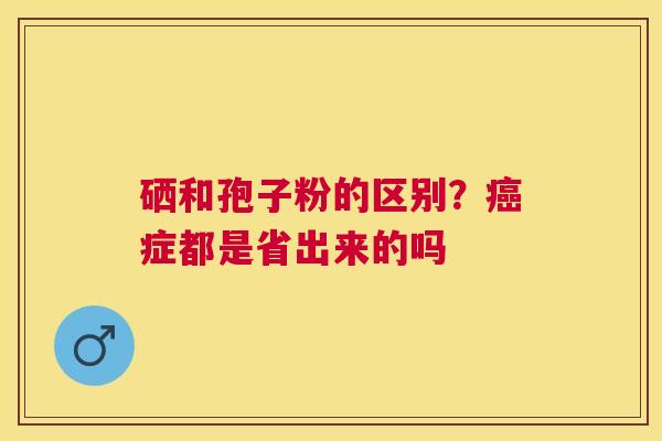 硒和孢子粉的区别?症都是省出来的吗 硒和孢子粉的区别?症都是省出来的吗