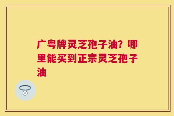 广粤牌灵芝孢子油?哪里能买到正宗灵芝孢子油 广粤牌灵芝孢子油?哪里能买到正宗灵芝孢子油