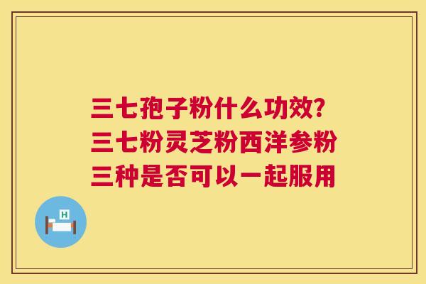 三七孢子粉什么功效？三七粉灵芝粉西洋参粉三种是否可以一起服用