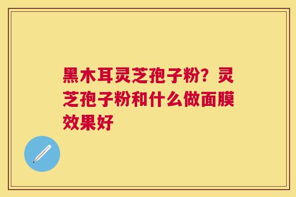 黑木耳灵芝孢子粉？灵芝孢子粉和什么做面膜效果好