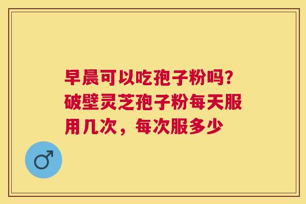 早晨可以吃孢子粉吗?破壁灵芝孢子粉每天服用几次,每次服多少 早晨可以吃孢子粉吗?破壁灵芝孢子粉每天服用几次,每次服多少