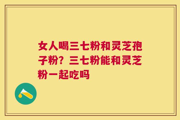 女人喝三七粉和灵芝孢子粉?三七粉能和灵芝粉一起吃吗 女人喝三七粉和灵芝孢子粉?三七粉能和灵芝粉一起吃吗