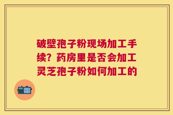 破壁孢子粉现场加工手续?药房里是否会加工灵芝孢子粉如何加工的 破壁孢子粉现场加工手续?药房里是否会加工灵芝孢子粉如何加工的