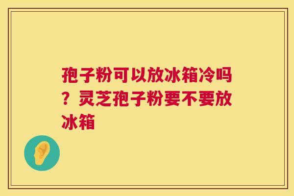 孢子粉可以放冰箱冷吗？灵芝孢子粉要不要放冰箱