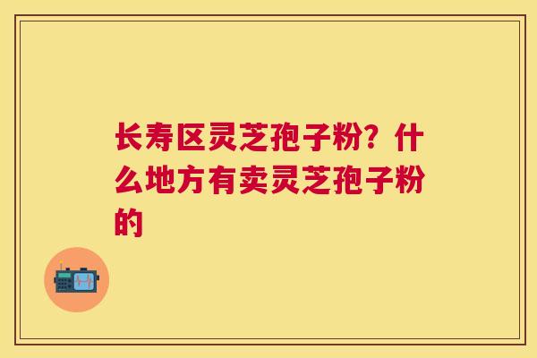 长寿区灵芝孢子粉？什么地方有卖灵芝孢子粉的