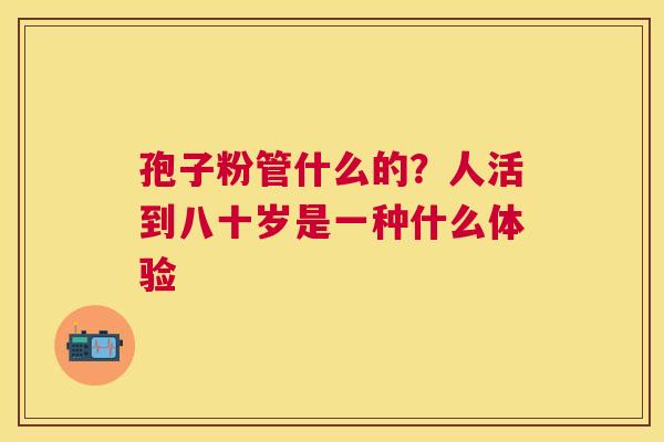 孢子粉管什么的？人活到八十岁是一种什么体验