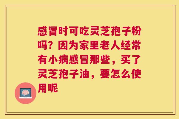 时可吃灵芝孢子粉吗?因为家里老人经常有小那些,买了灵芝孢子油,要怎么使用呢 时可吃灵芝孢子粉吗?因为家里老人经常有小那些,买了灵芝孢子油,要怎么使用呢