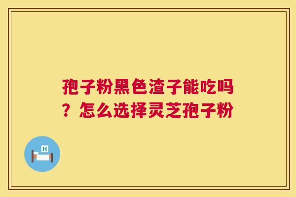 孢子粉黑色渣子能吃吗？怎么选择灵芝孢子粉