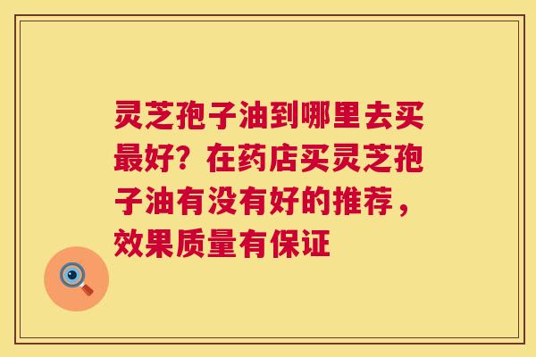 灵芝孢子油到哪里去买好?在药店买灵芝孢子油有没有好的推荐,效果质量有保证 灵芝孢子油到哪里去买好?在药店买灵芝孢子油有没有好的推荐,效果质量有保证