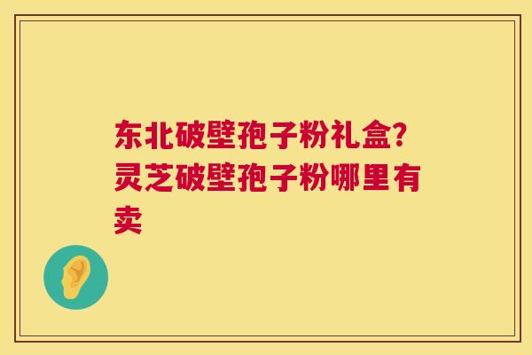 东北破壁孢子粉礼盒?灵芝破壁孢子粉哪里有卖 东北破壁孢子粉礼盒?灵芝破壁孢子粉哪里有卖