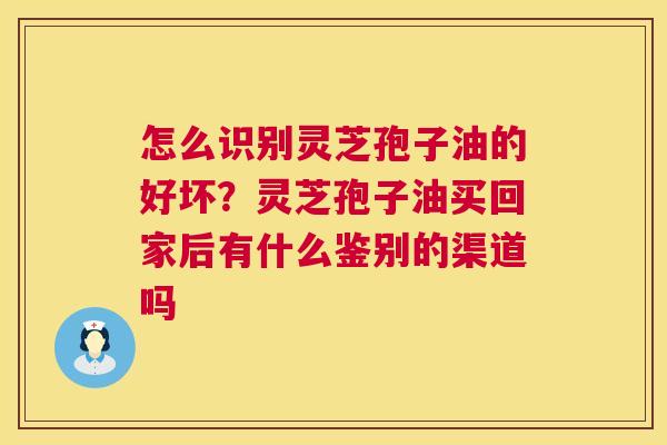 怎么识别灵芝孢子油的好坏？灵芝孢子油买回家后有什么鉴别的渠道吗