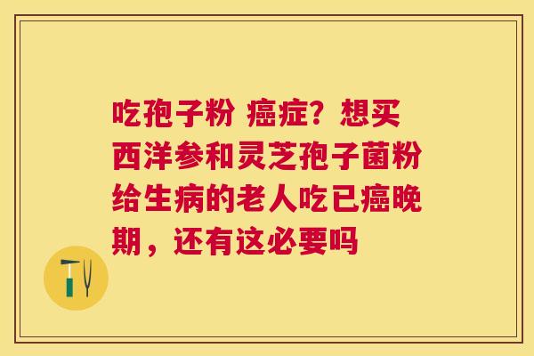 吃孢子粉 症？想买西洋参和灵芝孢子菌粉给生的老人吃已晚期，还有这必要吗