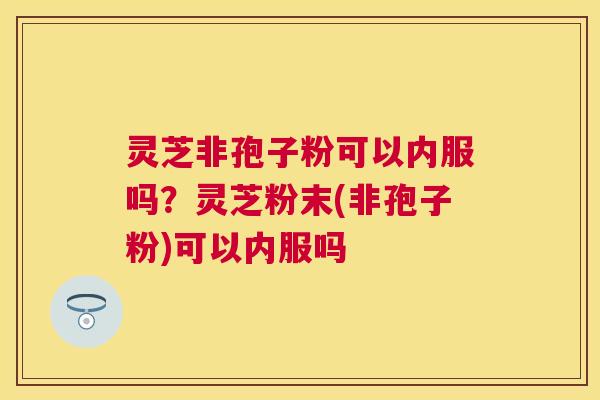 灵芝非孢子粉可以内服吗?灵芝粉末(非孢子粉)可以内服吗 灵芝非孢子粉可以内服吗?灵芝粉末(非孢子粉)可以内服吗