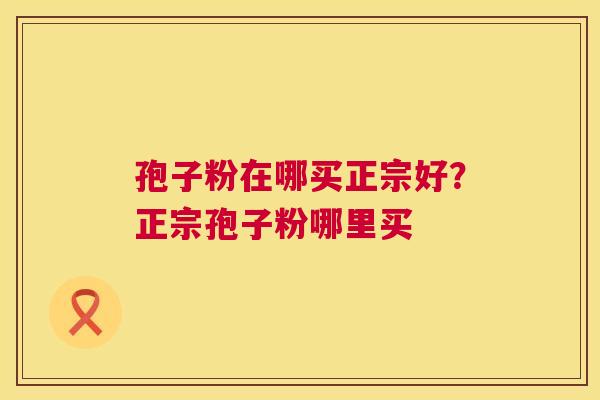 孢子粉在哪买正宗好？正宗孢子粉哪里买