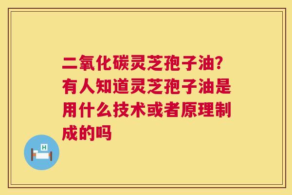 二氧化碳灵芝孢子油?有人知道灵芝孢子油是用什么技术或者原理制成的吗 二氧化碳灵芝孢子油?有人知道灵芝孢子油是用什么技术或者原理制成的吗