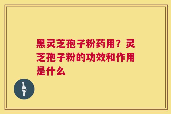 黑灵芝孢子粉药用?灵芝孢子粉的功效和作用是什么 黑灵芝孢子粉药用?灵芝孢子粉的功效和作用是什么