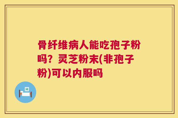 骨纤维人能吃孢子粉吗?灵芝粉末(非孢子粉)可以内服吗 骨纤维人能吃孢子粉吗?灵芝粉末(非孢子粉)可以内服吗