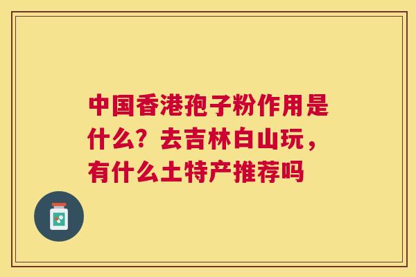 中国香港孢子粉作用是什么?去吉林白山玩,有什么土特产推荐吗 中国香港孢子粉作用是什么?去吉林白山玩,有什么土特产推荐吗