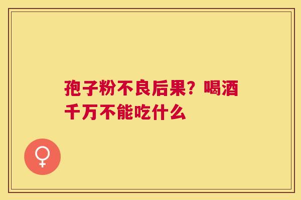 孢子粉不良后果?喝酒千万不能吃什么 孢子粉不良后果?喝酒千万不能吃什么