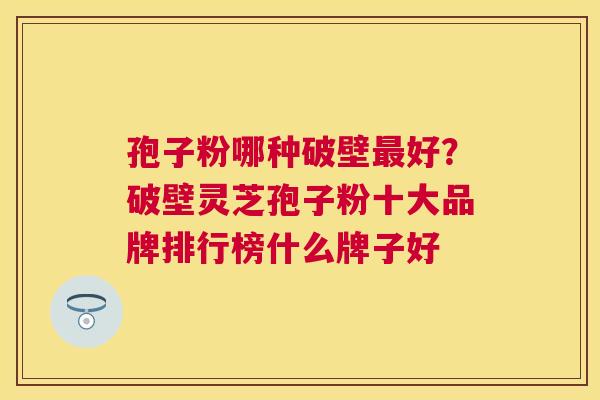 孢子粉哪种破壁好?破壁灵芝孢子粉十大品牌排行榜什么牌子好 孢子粉哪种破壁好?破壁灵芝孢子粉十大品牌排行榜什么牌子好