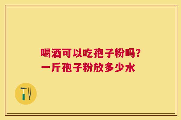 喝酒可以吃孢子粉吗?一斤孢子粉放多少水 喝酒可以吃孢子粉吗?一斤孢子粉放多少水