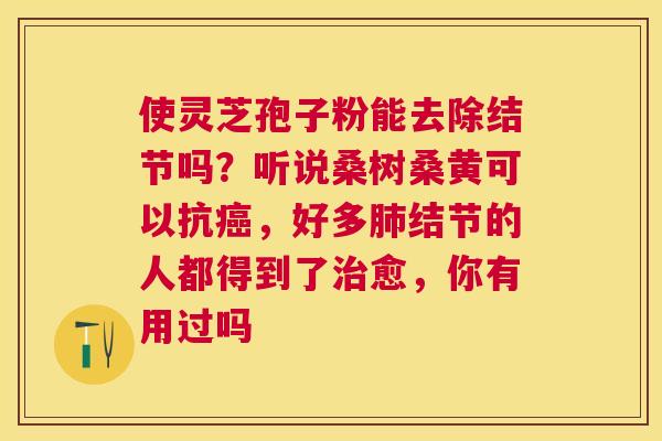 使灵芝孢子粉能去除结节吗?听说桑树桑黄可以抗,好多结节的人都得到了愈,你有用过吗 使灵芝孢子粉能去除结节吗?听说桑树桑黄可以抗,好多结节的人都得到了愈,你有用过吗