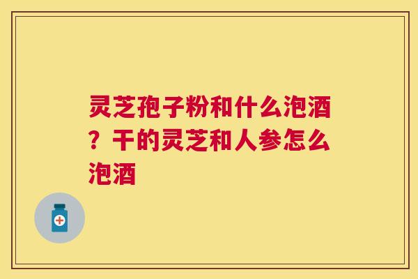 灵芝孢子粉和什么泡酒？干的灵芝和人参怎么泡酒