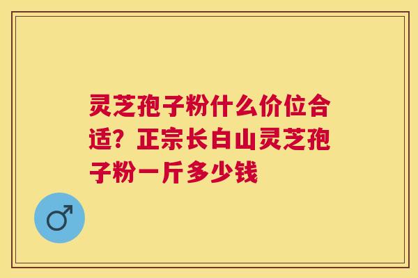 灵芝孢子粉什么价位合适？正宗长白山灵芝孢子粉一斤多少钱